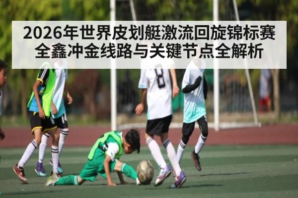2026年世界皮划艇激流回旋锦标赛全鑫冲金线路与关键节点全解析
