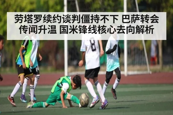 劳塔罗续约谈判僵持不下 巴萨转会传闻升温 国米锋线核心去向解析