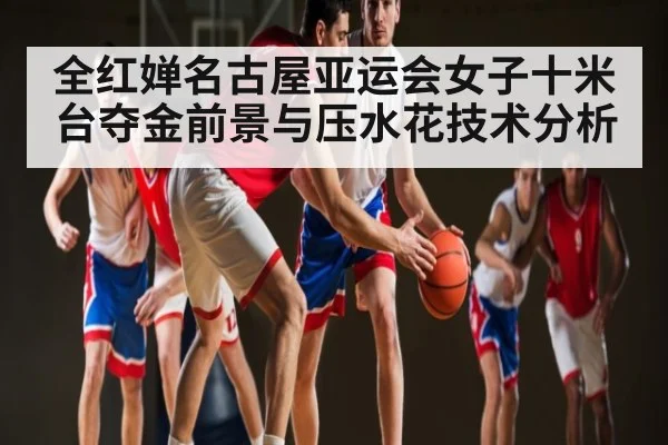 全红婵名古屋亚运会女子十米台夺金前景与压水花技术分析